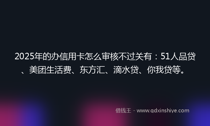 2025年的办信用卡怎么审核不过关有：51人品贷、美团生活费、东方汇、滴水贷、你我贷等。