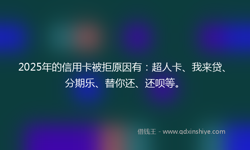 2025年的信用卡被拒原因有：超人卡、我来贷、分期乐、替你还、还呗等。