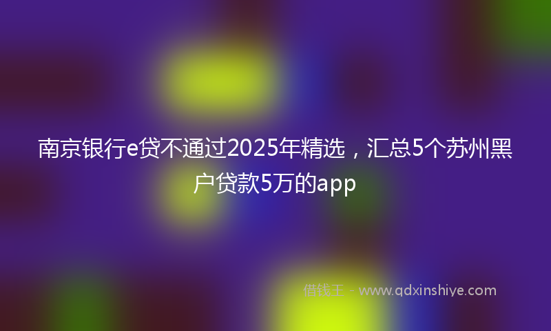 南京银行e贷不通过2025年精选，汇总5个苏州黑户贷款5万的app