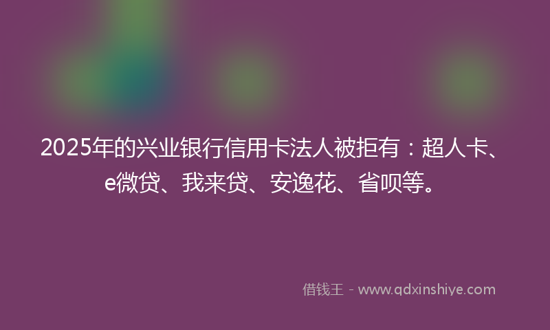2025年的兴业银行信用卡法人被拒有：超人卡、e微贷、我来贷、安逸花、省呗等。
