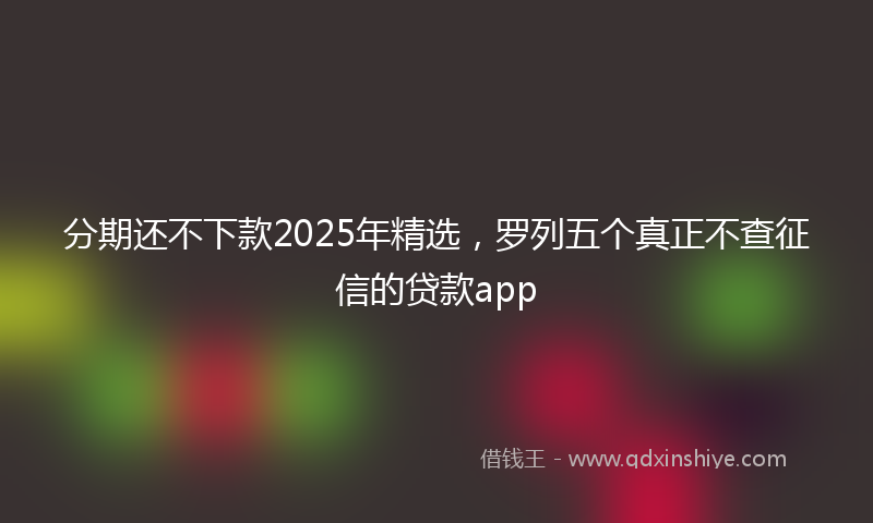 分期还不下款2025年精选，罗列五个真正不查征信的贷款app