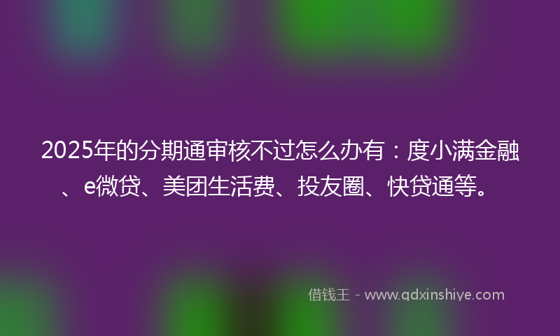 2025年的分期通审核不过怎么办有：度小满金融、e微贷、美团生活费、投友圈、快贷通等。