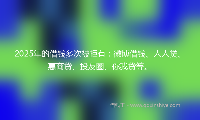 2025年的借钱多次被拒有：微博借钱、人人贷、惠商贷、投友圈、你我贷等。