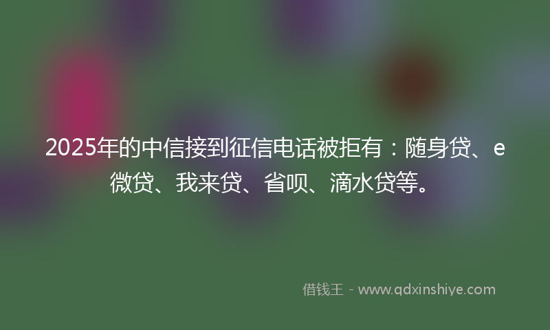 2025年的中信接到征信电话被拒有：随身贷、e微贷、我来贷、省呗、滴水贷等。