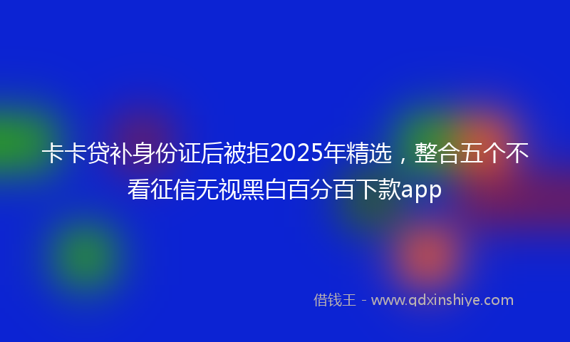 卡卡贷补身份证后被拒2025年精选，整合五个不看征信无视黑白百分百下款app