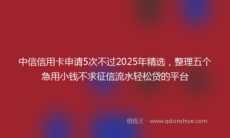中信信用卡申请5次不过2025年精选，整理五个急用小钱不求征信流水轻松贷的平台