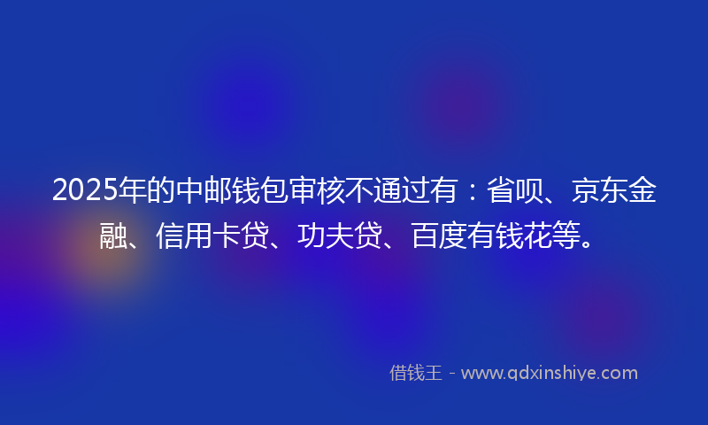 2025年的中邮钱包审核不通过有：省呗、京东金融、信用卡贷、功夫贷、百度有钱花等。