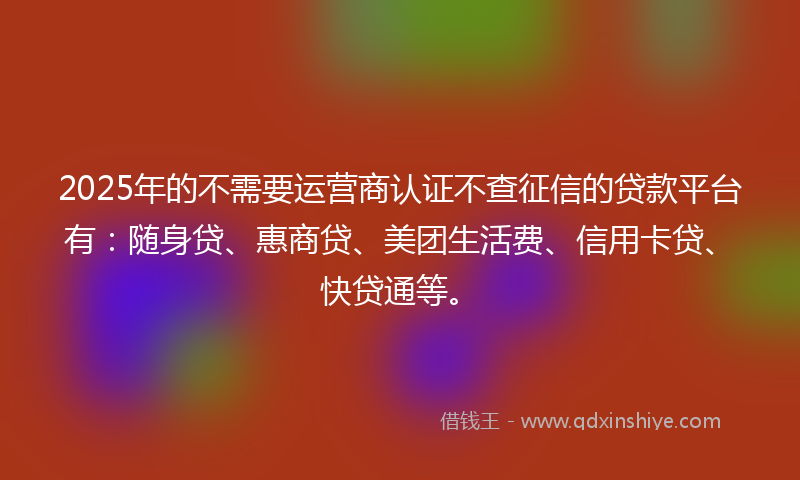 2025年的不需要运营商认证不查征信的贷款平台有：随身贷、惠商贷、美团生活费、信用卡贷、快贷通等。