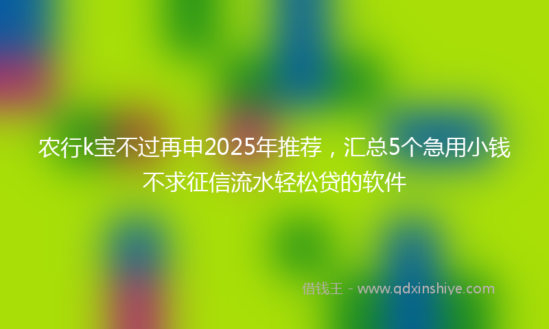 农行k宝不过再申2025年推荐，汇总5个急用小钱不求征信流水轻松贷的软件