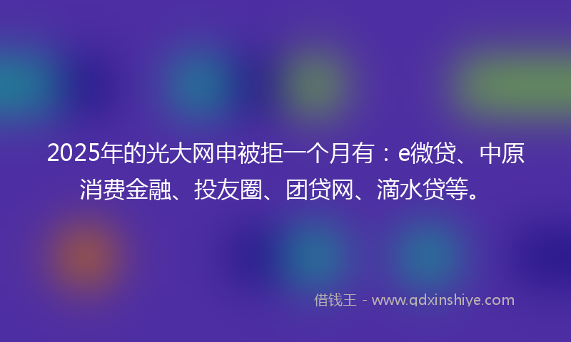 2025年的光大网申被拒一个月有：e微贷、中原消费金融、投友圈、团贷网、滴水贷等。