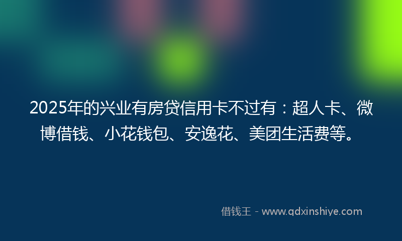 2025年的兴业有房贷信用卡不过有：超人卡、微博借钱、小花钱包、安逸花、美团生活费等。