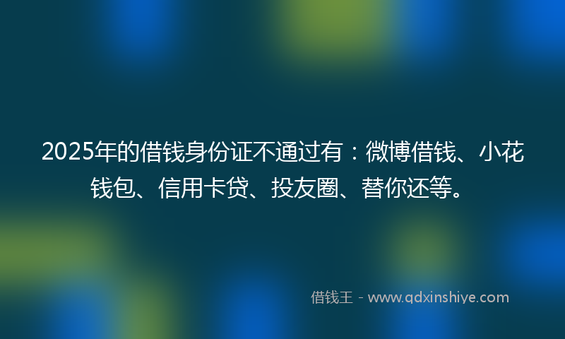 2025年的借钱身份证不通过有：微博借钱、小花钱包、信用卡贷、投友圈、替你还等。