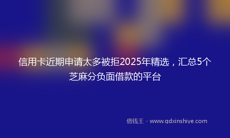 信用卡近期申请太多被拒2025年精选，汇总5个芝麻分负面借款的平台