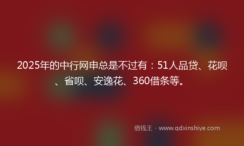 2025年的中行网申总是不过有：51人品贷、花呗、省呗、安逸花、360借条等。