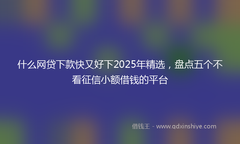 什么网贷下款快又好下2025年精选，盘点五个不看征信小额借钱的平台