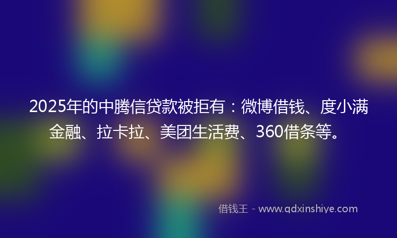 2025年的中腾信贷款被拒有：微博借钱、度小满金融、拉卡拉、美团生活费、360借条等。