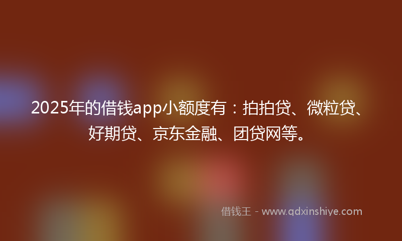 2025年的借钱app小额度有：拍拍贷、微粒贷、好期贷、京东金融、团贷网等。