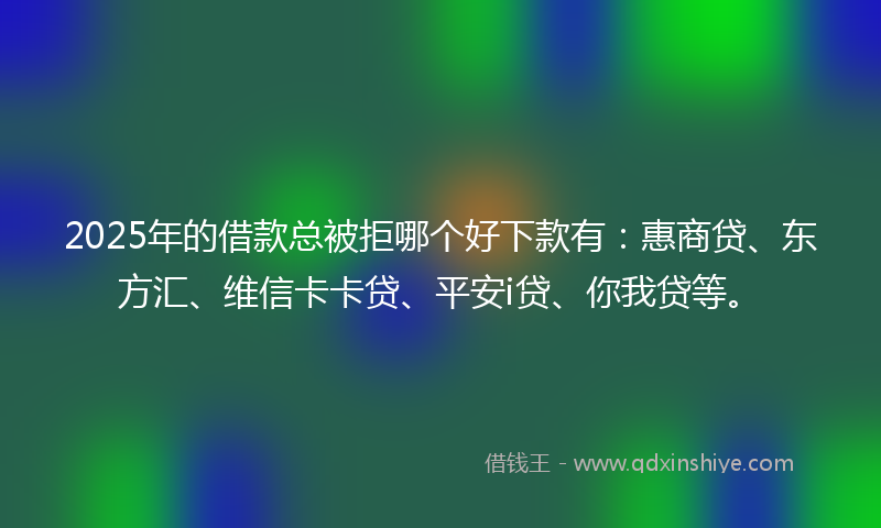 2025年的借款总被拒哪个好下款有：惠商贷、东方汇、维信卡卡贷、平安i贷、你我贷等。