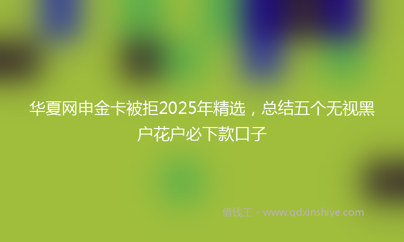 华夏网申金卡被拒2025年精选，总结五个无视黑户花户必下款口子