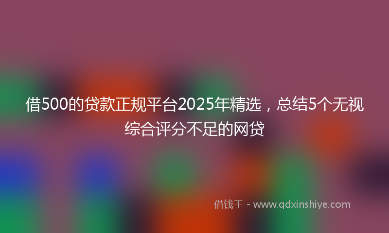 借500的贷款正规平台2025年精选，总结5个无视综合评分不足的网贷
