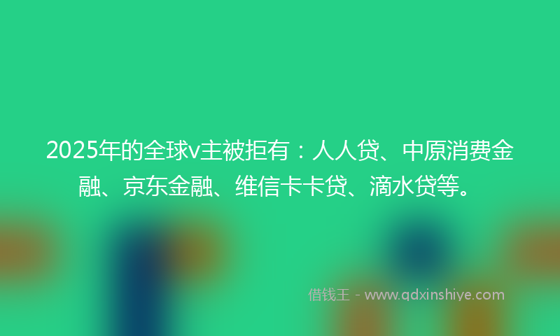 2025年的全球v主被拒有：人人贷、中原消费金融、京东金融、维信卡卡贷、滴水贷等。