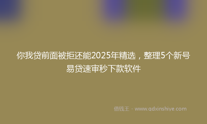 你我贷前面被拒还能2025年精选，整理5个新号易贷速审秒下款软件