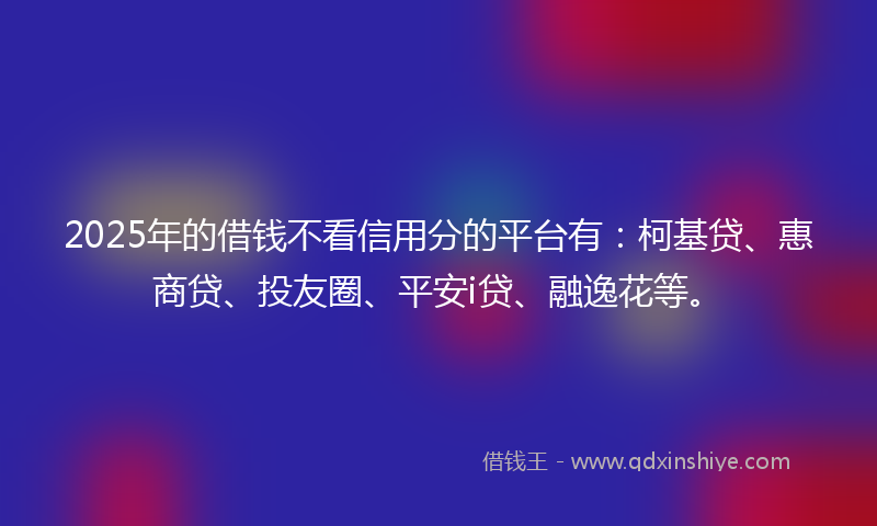 2025年的借钱不看信用分的平台有：柯基贷、惠商贷、投友圈、平安i贷、融逸花等。