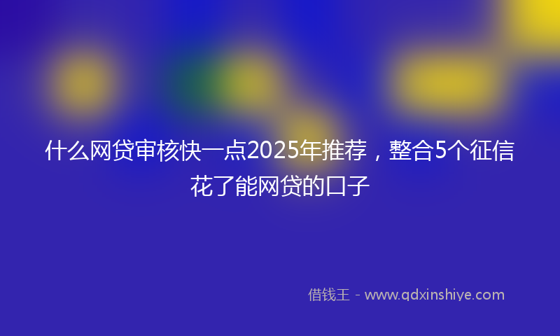 什么网贷审核快一点2025年推荐，整合5个征信花了能网贷的口子