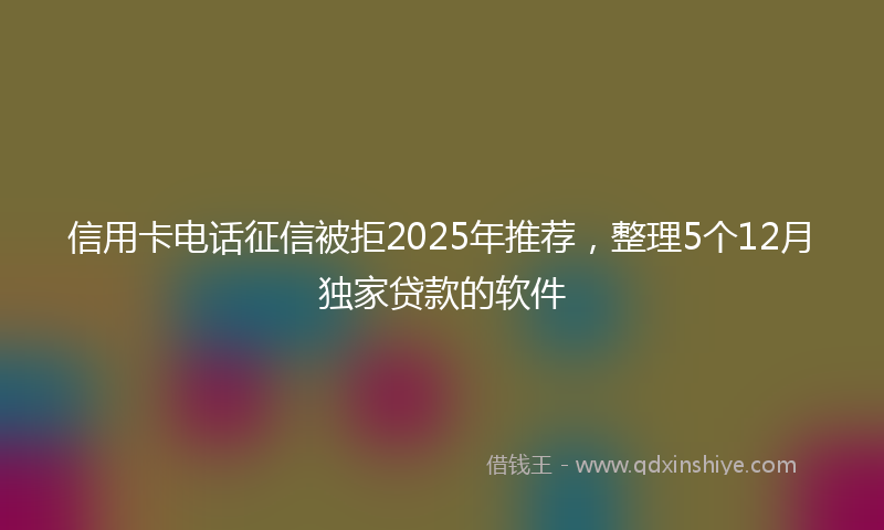 信用卡电话征信被拒2025年推荐，整理5个12月独家贷款的软件
