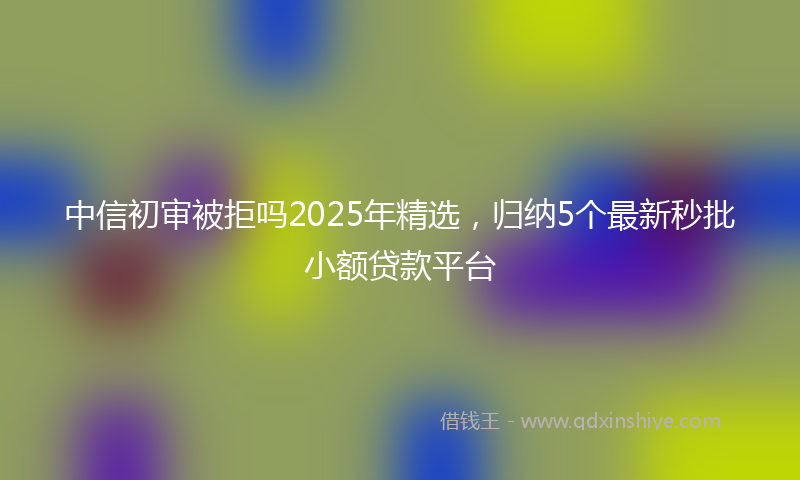 中信初审被拒吗2025年精选，归纳5个最新秒批小额贷款平台