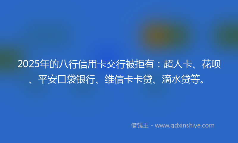 2025年的八行信用卡交行被拒有：超人卡、花呗、平安口袋银行、维信卡卡贷、滴水贷等。