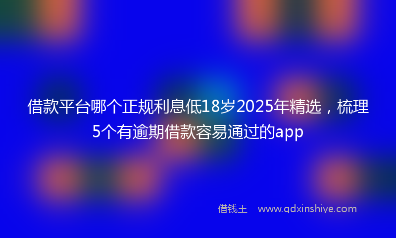 借款平台哪个正规利息低18岁2025年精选，梳理5个有逾期借款容易通过的app
