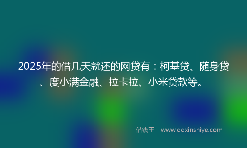 2025年的借几天就还的网贷有：柯基贷、随身贷、度小满金融、拉卡拉、小米贷款等。