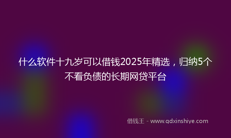 什么软件十九岁可以借钱2025年精选，归纳5个不看负债的长期网贷平台