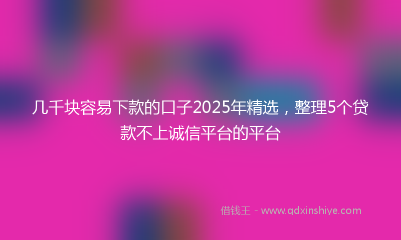 几千块容易下款的口子2025年精选，整理5个贷款不上诚信平台的平台