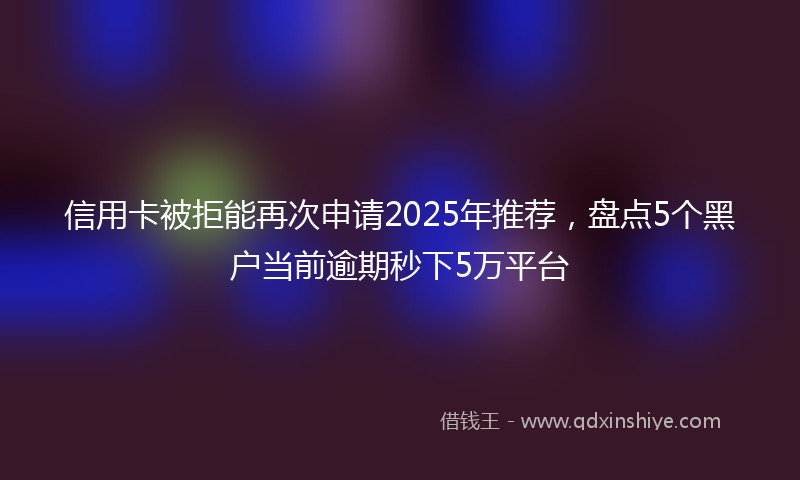信用卡被拒能再次申请2025年推荐，盘点5个黑户当前逾期秒下5万平台