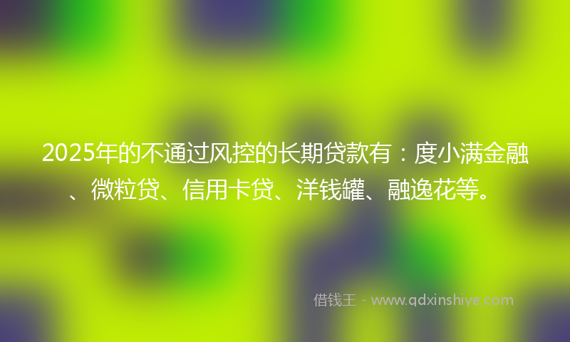 2025年的不通过风控的长期贷款有：度小满金融、微粒贷、信用卡贷、洋钱罐、融逸花等。