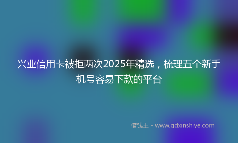 兴业信用卡被拒两次2025年精选，梳理五个新手机号容易下款的平台