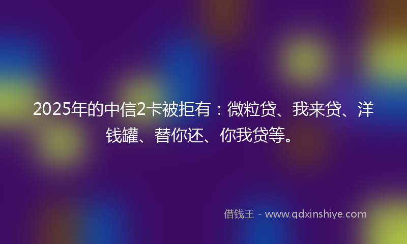 2025年的中信2卡被拒有：微粒贷、我来贷、洋钱罐、替你还、你我贷等。