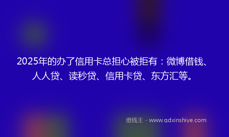 2025年的办了信用卡总担心被拒有：微博借钱、人人贷、读秒贷、信用卡贷、东方汇等。