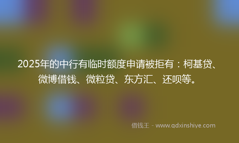 2025年的中行有临时额度申请被拒有：柯基贷、微博借钱、微粒贷、东方汇、还呗等。