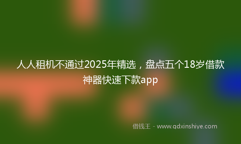 人人租机不通过2025年精选，盘点五个18岁借款神器快速下款app