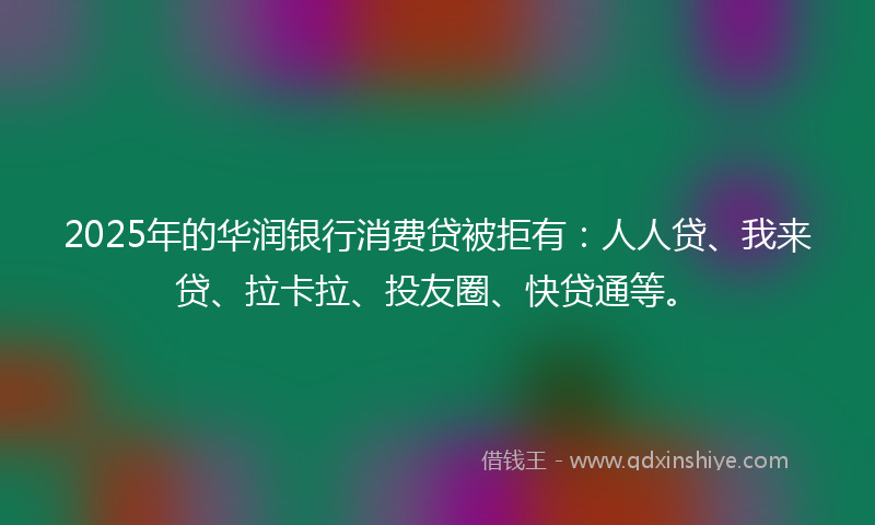 2025年的华润银行消费贷被拒有：人人贷、我来贷、拉卡拉、投友圈、快贷通等。