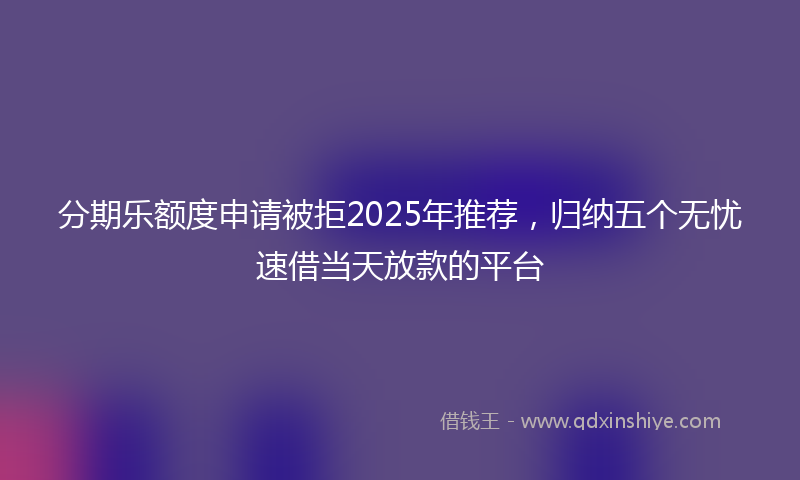 分期乐额度申请被拒2025年推荐，归纳五个无忧速借当天放款的平台