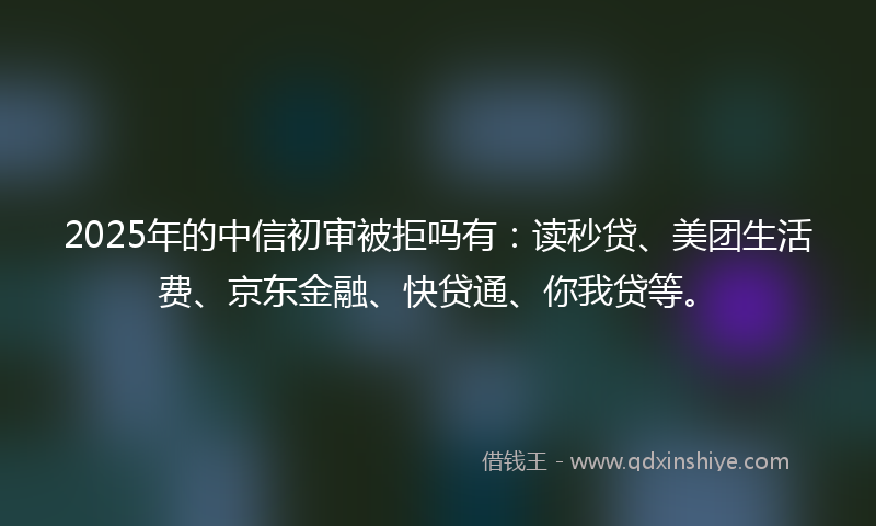 2025年的中信初审被拒吗有:读秒贷、美团生活费、京东金融、快贷通、你我贷等。