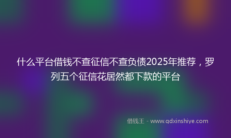 什么平台借钱不查征信不查负债2025年推荐，罗列五个征信花居然都下款的平台