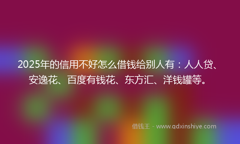2025年的信用不好怎么借钱给别人有：人人贷、安逸花、百度有钱花、东方汇、洋钱罐等。