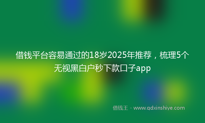 借钱平台容易通过的18岁2025年推荐，梳理5个无视黑白户秒下款口子app