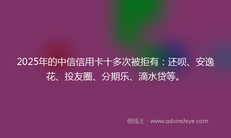 2025年的中信信用卡十多次被拒有：还呗、安逸花、投友圈、分期乐、滴水贷等。