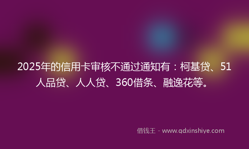 2025年的信用卡审核不通过通知有：柯基贷、51人品贷、人人贷、360借条、融逸花等。